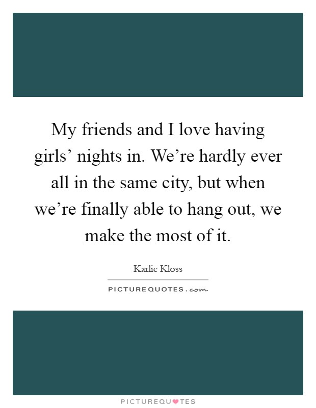 My friends and I love having girls' nights in. We're hardly ever all in the same city, but when we're finally able to hang out, we make the most of it Picture Quote #1