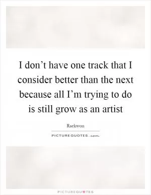 I don’t have one track that I consider better than the next because all I’m trying to do is still grow as an artist Picture Quote #1