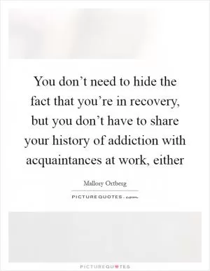You don’t need to hide the fact that you’re in recovery, but you don’t have to share your history of addiction with acquaintances at work, either Picture Quote #1