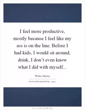 I feel more productive, mostly because I feel like my ass is on the line. Before I had kids, I would sit around, drink, I don’t even know what I did with myself Picture Quote #1