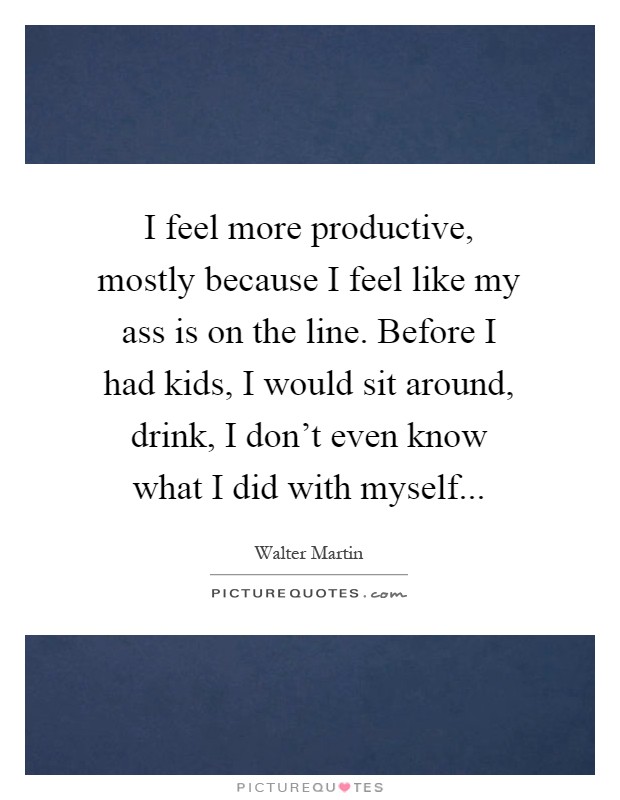 I feel more productive, mostly because I feel like my ass is on the line. Before I had kids, I would sit around, drink, I don't even know what I did with myself Picture Quote #1