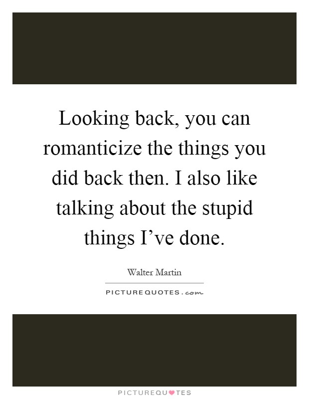 Looking back, you can romanticize the things you did back then. I also like talking about the stupid things I've done Picture Quote #1