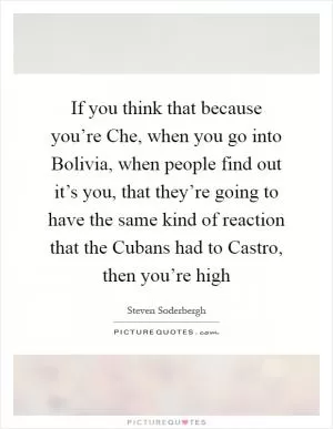 If you think that because you’re Che, when you go into Bolivia, when people find out it’s you, that they’re going to have the same kind of reaction that the Cubans had to Castro, then you’re high Picture Quote #1