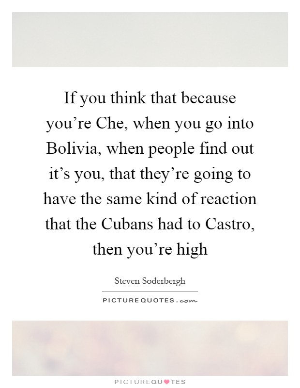 If you think that because you're Che, when you go into Bolivia, when people find out it's you, that they're going to have the same kind of reaction that the Cubans had to Castro, then you're high Picture Quote #1