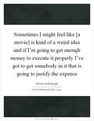 Sometimes I might feel like [a movie] is kind of a weird idea and if I’m going to get enough money to execute it properly I’ve got to get somebody in it that is going to justify the expense Picture Quote #1