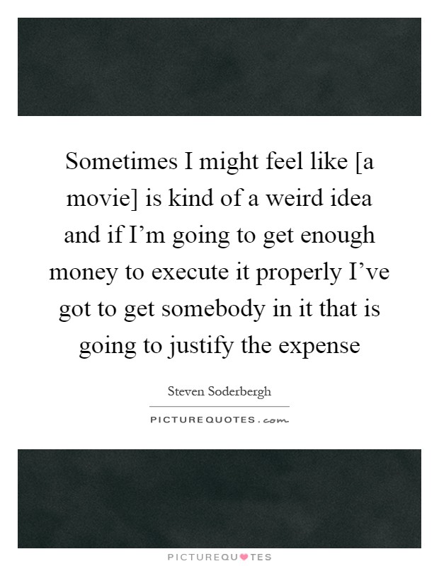 Sometimes I might feel like [a movie] is kind of a weird idea and if I'm going to get enough money to execute it properly I've got to get somebody in it that is going to justify the expense Picture Quote #1