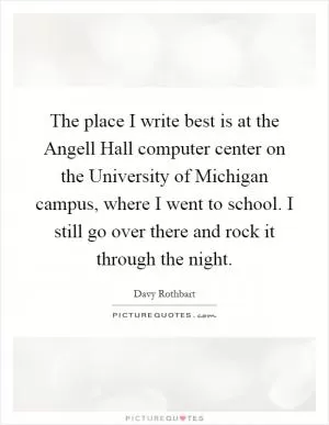 The place I write best is at the Angell Hall computer center on the University of Michigan campus, where I went to school. I still go over there and rock it through the night Picture Quote #1