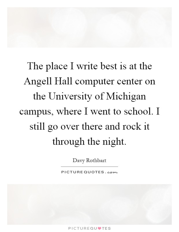 The place I write best is at the Angell Hall computer center on the University of Michigan campus, where I went to school. I still go over there and rock it through the night Picture Quote #1