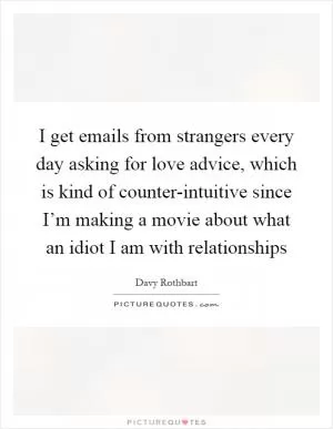 I get emails from strangers every day asking for love advice, which is kind of counter-intuitive since I’m making a movie about what an idiot I am with relationships Picture Quote #1