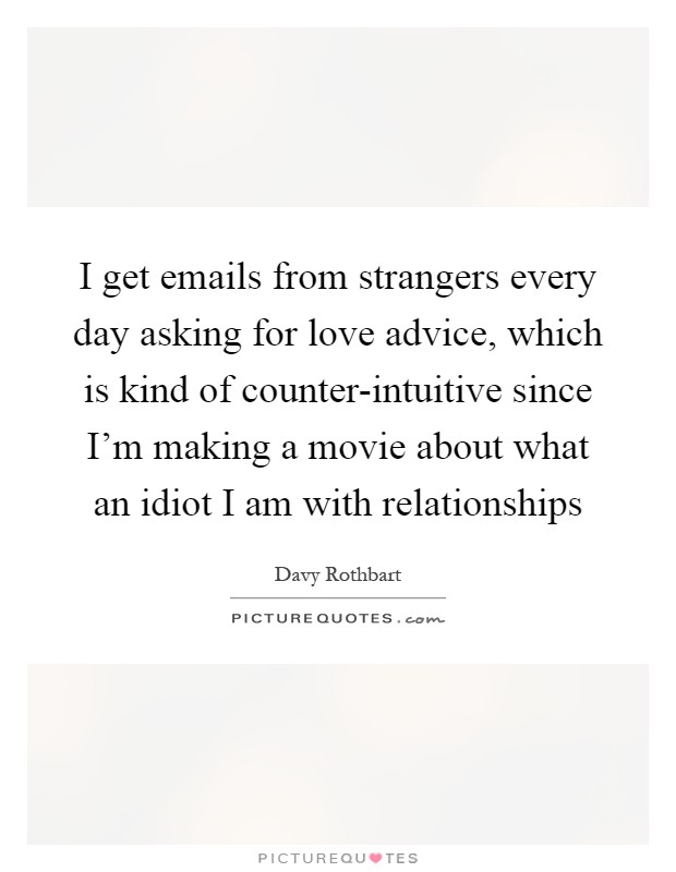 I get emails from strangers every day asking for love advice, which is kind of counter-intuitive since I'm making a movie about what an idiot I am with relationships Picture Quote #1