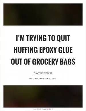 I’m trying to quit huffing epoxy glue out of grocery bags Picture Quote #1
