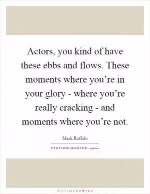Actors, you kind of have these ebbs and flows. These moments where you’re in your glory - where you’re really cracking - and moments where you’re not Picture Quote #1