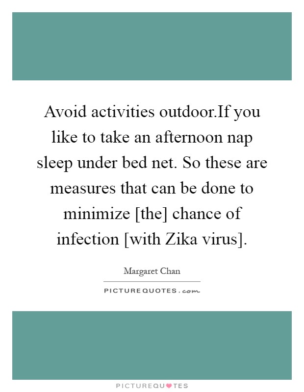 Avoid activities outdoor.If you like to take an afternoon nap sleep under bed net. So these are measures that can be done to minimize [the] chance of infection [with Zika virus] Picture Quote #1