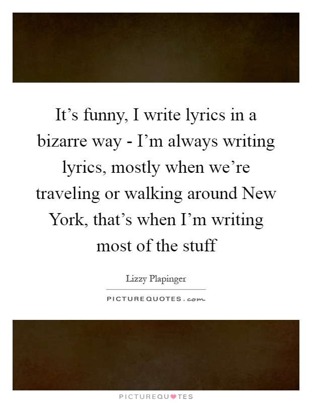 It's funny, I write lyrics in a bizarre way - I'm always writing lyrics, mostly when we're traveling or walking around New York, that's when I'm writing most of the stuff Picture Quote #1