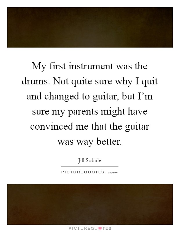 My first instrument was the drums. Not quite sure why I quit and changed to guitar, but I'm sure my parents might have convinced me that the guitar was way better Picture Quote #1