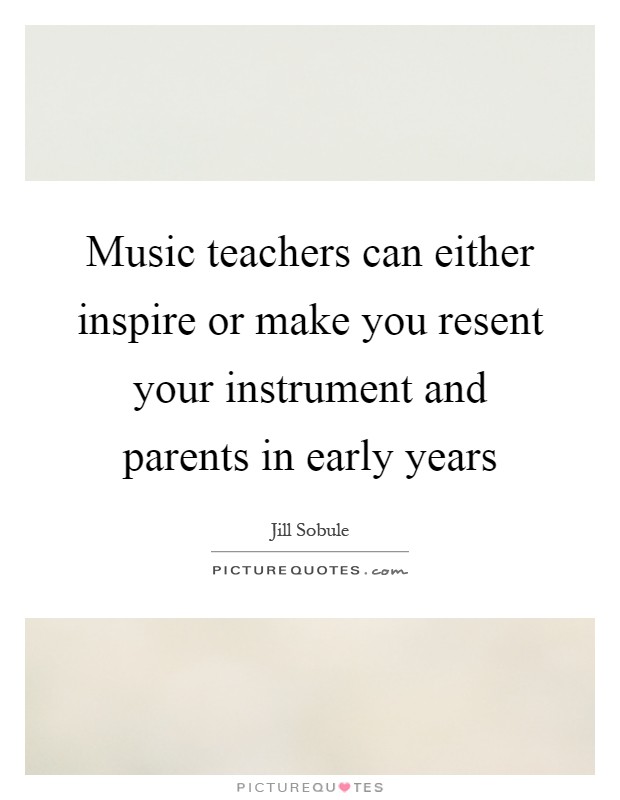 Music teachers can either inspire or make you resent your instrument and parents in early years Picture Quote #1