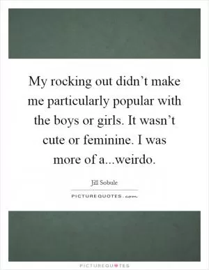 My rocking out didn’t make me particularly popular with the boys or girls. It wasn’t cute or feminine. I was more of a...weirdo Picture Quote #1