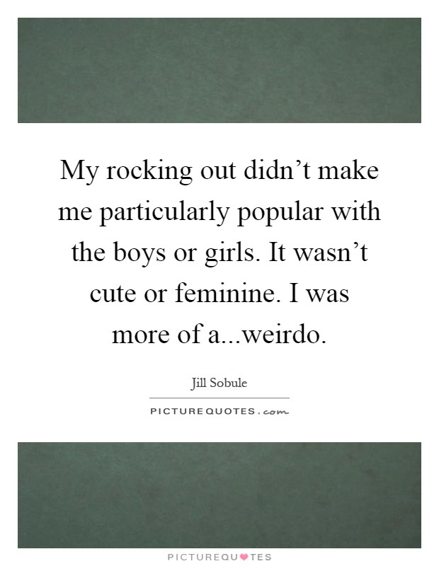 My rocking out didn't make me particularly popular with the boys or girls. It wasn't cute or feminine. I was more of a...weirdo Picture Quote #1