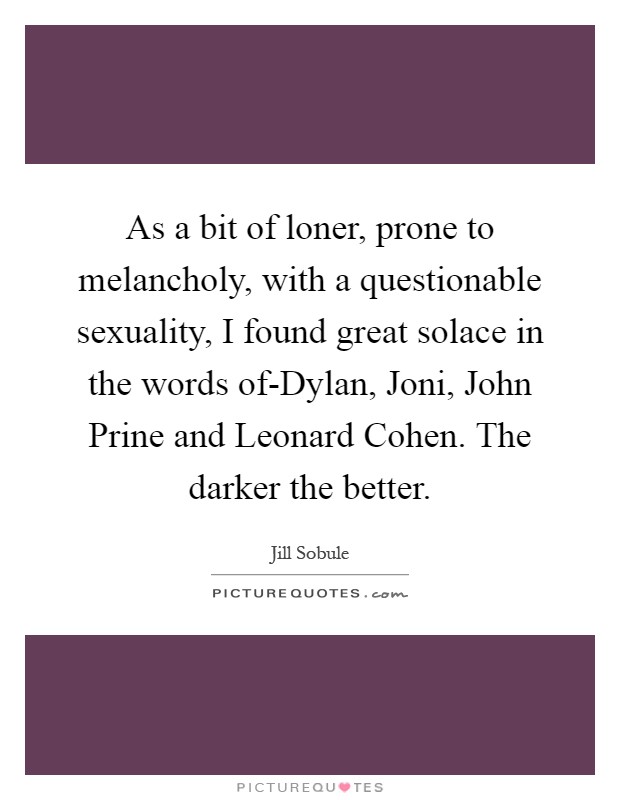 As a bit of loner, prone to melancholy, with a questionable sexuality, I found great solace in the words of-Dylan, Joni, John Prine and Leonard Cohen. The darker the better Picture Quote #1