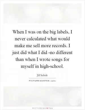 When I was on the big labels, I never calculated what would make me sell more records. I just did what I did -no different than when I wrote songs for myself in high-school Picture Quote #1