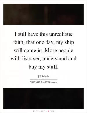 I still have this unrealistic faith, that one day, my ship will come in. More people will discover, understand and buy my stuff Picture Quote #1