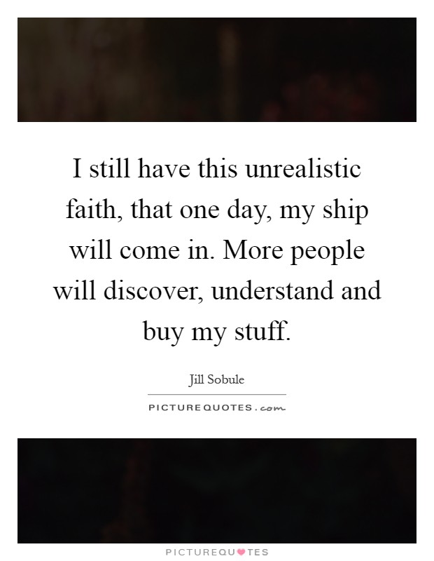 I still have this unrealistic faith, that one day, my ship will come in. More people will discover, understand and buy my stuff Picture Quote #1