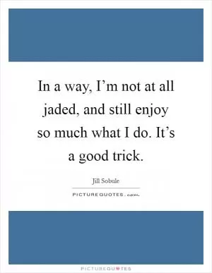 In a way, I’m not at all jaded, and still enjoy so much what I do. It’s a good trick Picture Quote #1