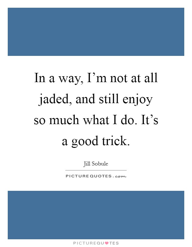 In a way, I'm not at all jaded, and still enjoy so much what I do. It's a good trick Picture Quote #1