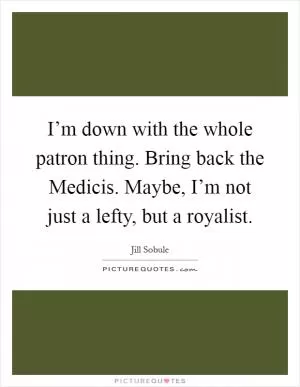 I’m down with the whole patron thing. Bring back the Medicis. Maybe, I’m not just a lefty, but a royalist Picture Quote #1