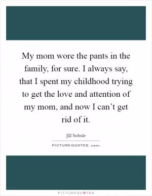 My mom wore the pants in the family, for sure. I always say, that I spent my childhood trying to get the love and attention of my mom, and now I can’t get rid of it Picture Quote #1