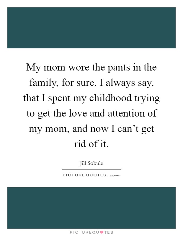 My mom wore the pants in the family, for sure. I always say, that I spent my childhood trying to get the love and attention of my mom, and now I can't get rid of it Picture Quote #1