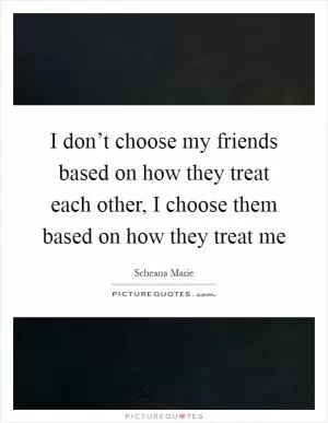 I don’t choose my friends based on how they treat each other, I choose them based on how they treat me Picture Quote #1