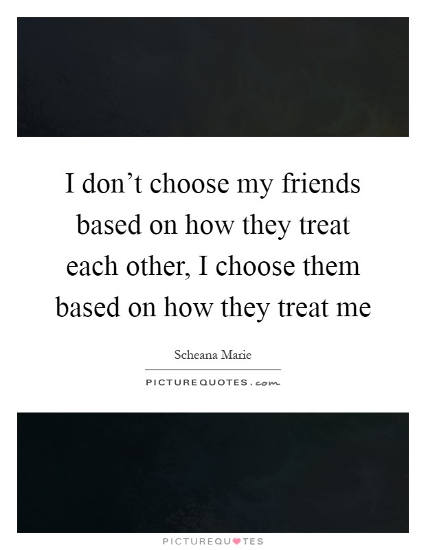 I don't choose my friends based on how they treat each other, I choose them based on how they treat me Picture Quote #1