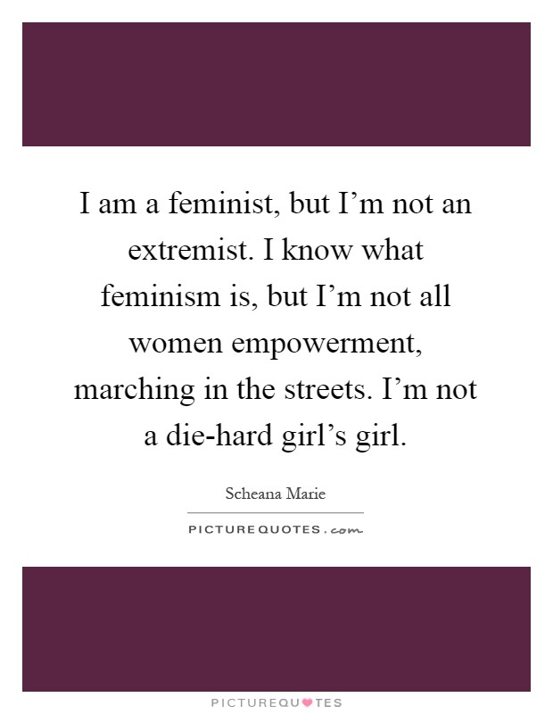 I am a feminist, but I'm not an extremist. I know what feminism is, but I'm not all women empowerment, marching in the streets. I'm not a die-hard girl's girl Picture Quote #1
