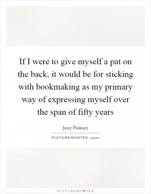 If I were to give myself a pat on the back, it would be for sticking with bookmaking as my primary way of expressing myself over the span of fifty years Picture Quote #1