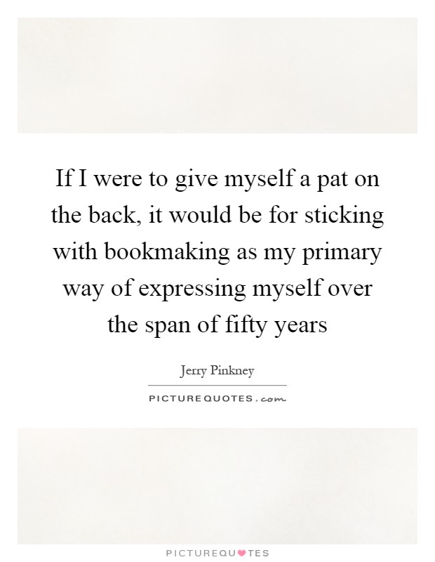 If I were to give myself a pat on the back, it would be for sticking with bookmaking as my primary way of expressing myself over the span of fifty years Picture Quote #1