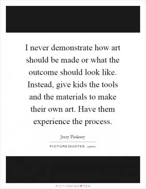 I never demonstrate how art should be made or what the outcome should look like. Instead, give kids the tools and the materials to make their own art. Have them experience the process Picture Quote #1