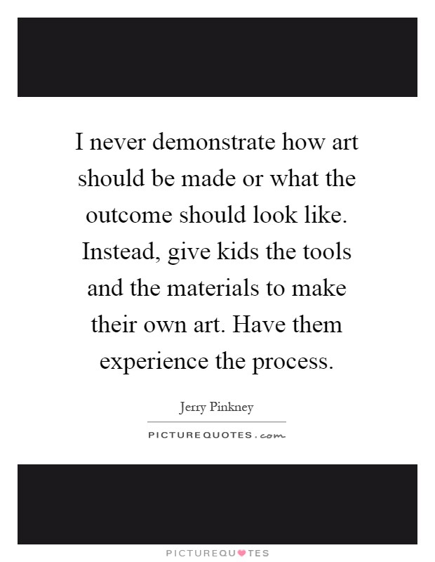 I never demonstrate how art should be made or what the outcome should look like. Instead, give kids the tools and the materials to make their own art. Have them experience the process Picture Quote #1