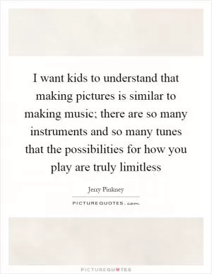 I want kids to understand that making pictures is similar to making music; there are so many instruments and so many tunes that the possibilities for how you play are truly limitless Picture Quote #1