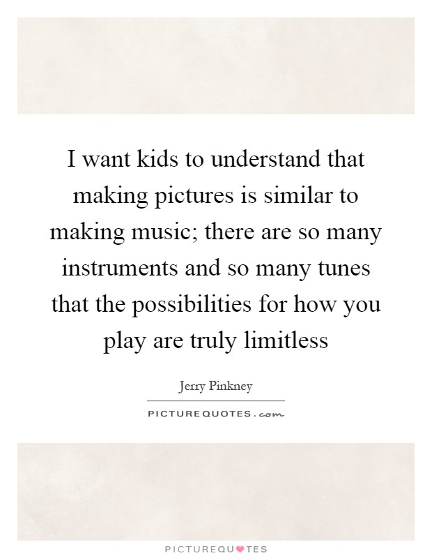 I want kids to understand that making pictures is similar to making music; there are so many instruments and so many tunes that the possibilities for how you play are truly limitless Picture Quote #1