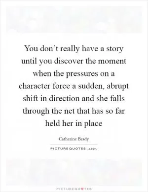 You don’t really have a story until you discover the moment when the pressures on a character force a sudden, abrupt shift in direction and she falls through the net that has so far held her in place Picture Quote #1