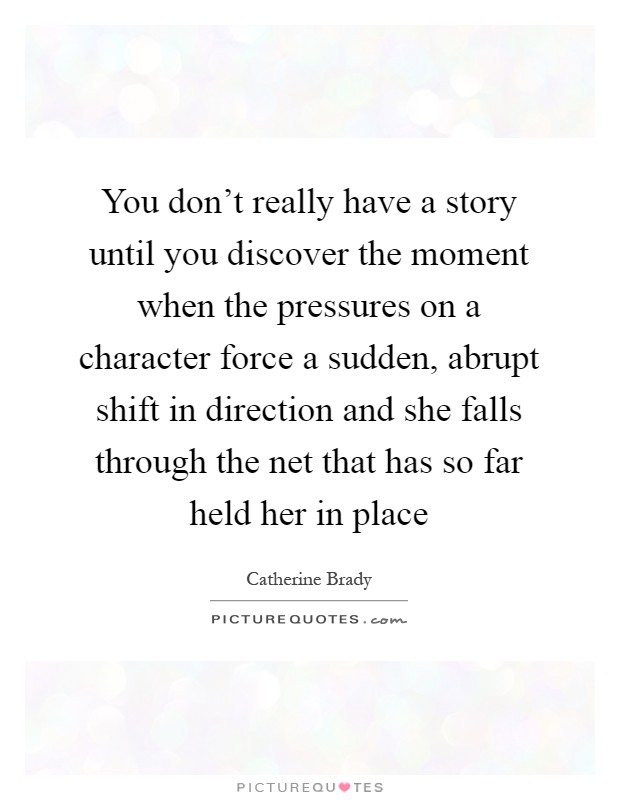 You don't really have a story until you discover the moment when the pressures on a character force a sudden, abrupt shift in direction and she falls through the net that has so far held her in place Picture Quote #1