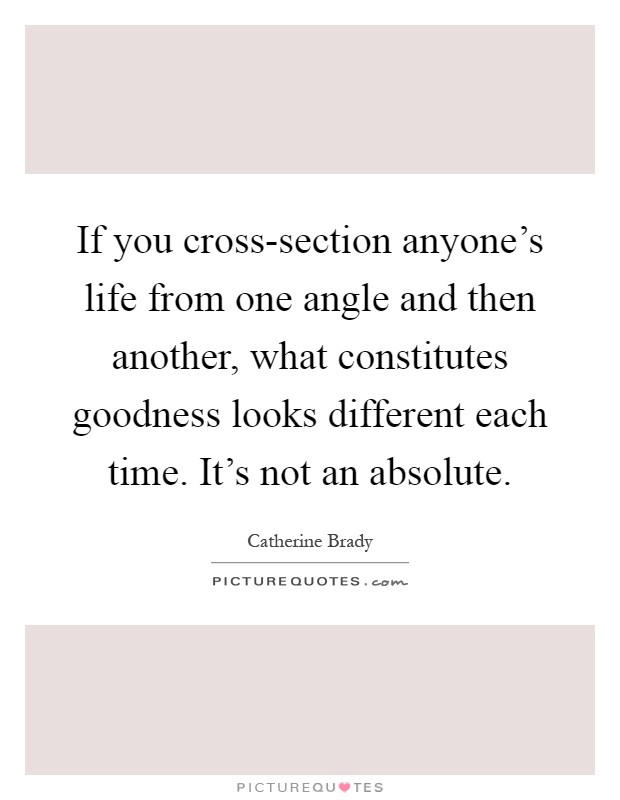 If you cross-section anyone's life from one angle and then another, what constitutes goodness looks different each time. It's not an absolute Picture Quote #1