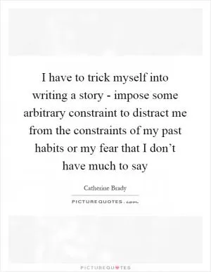 I have to trick myself into writing a story - impose some arbitrary constraint to distract me from the constraints of my past habits or my fear that I don’t have much to say Picture Quote #1