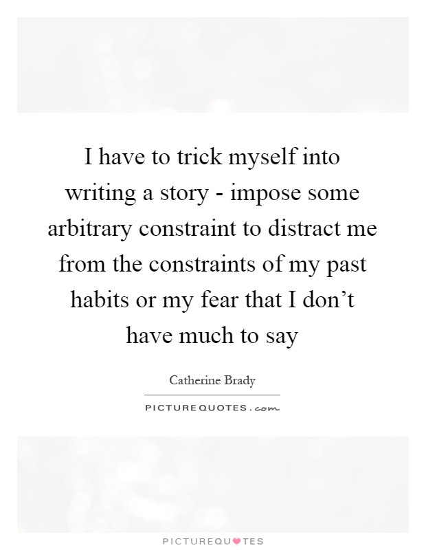 I have to trick myself into writing a story - impose some arbitrary constraint to distract me from the constraints of my past habits or my fear that I don't have much to say Picture Quote #1