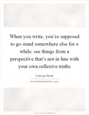 When you write, you’re supposed to go stand somewhere else for a while, see things from a perspective that’s not in line with your own reflexive truths Picture Quote #1