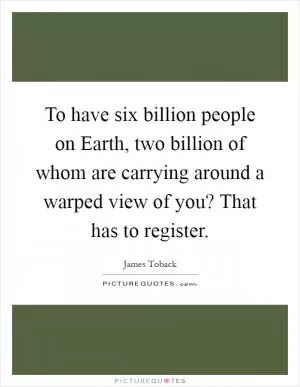 To have six billion people on Earth, two billion of whom are carrying around a warped view of you? That has to register Picture Quote #1