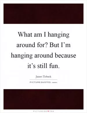 What am I hanging around for? But I’m hanging around because it’s still fun Picture Quote #1
