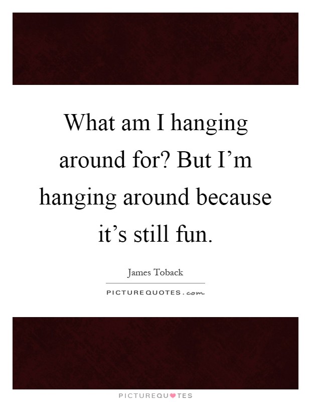 What am I hanging around for? But I'm hanging around because it's still fun Picture Quote #1