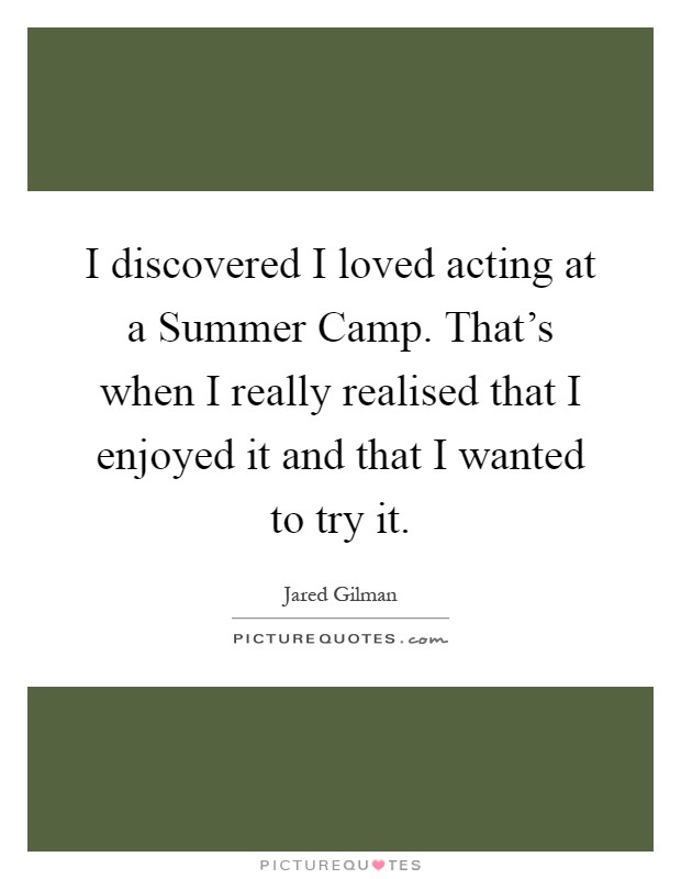 I discovered I loved acting at a Summer Camp. That's when I really realised that I enjoyed it and that I wanted to try it Picture Quote #1